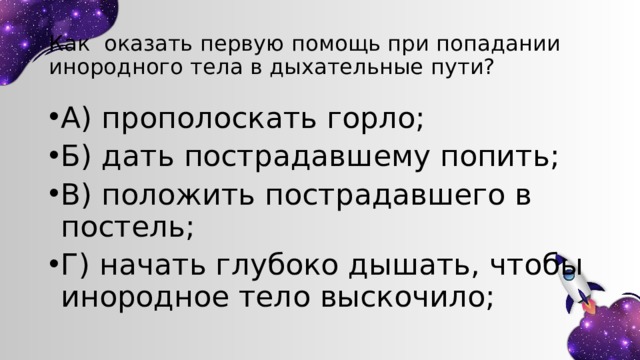 Как оказать первую помощь при попадании инородного тела в дыхательные пути? А) прополоскать горло; Б) дать пострадавшему попить; В) положить пострадавшего в постель; Г) начать глубоко дышать, чтобы инородное тело выскочило; 