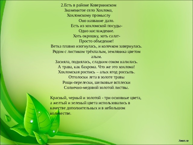 2.Есть в районе Ковернинском                 Знаменитое село Хохлома,                 Хохломскому промыслу                 Оно название дало. Есть из хохломской посуды-  Одно наслаждение.  Хоть окрошку, хоть салат-  Просто объедение! Ветка плавно изогнулась, и колечком завернулась. Рядом с листиком трёхпалым, земляника цветом алым. Засияла, поднялась, сладким соком налилась. А трава, как бахрома. Что же это хохлома! Хохломская роспись – алых ягод россыпь. Отголоски лета в золоте травы Рощи-перелески, шелковые всплески Солнечно-медовой золотой листвы. Красный, черный и золотой - три основные цвета, а желтый и зеленый цвета использовались в качестве дополнительных и в небольшом количестве. 
