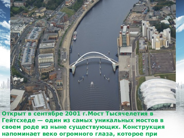 Открыт в сентябре 2001 г.Мост Тысячелетия в Гейтсхеде — один из самых уникальных мостов в своем роде из ныне существующих. Конструкция напоминает веко огромного глаза, которое при движении поднимается и опускается. 