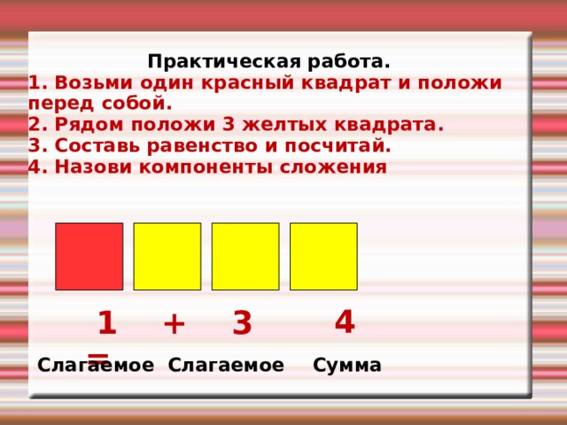 Практическая работа. 1. Возьми один красный квадрат и положи перед собой. 2. Рядом положи 3 желтых квадрата. 3. Составь равенство и посчитай. 4. Назови компоненты сложения   4  1 + 3 = Слагаемое Слагаемое Сумма 