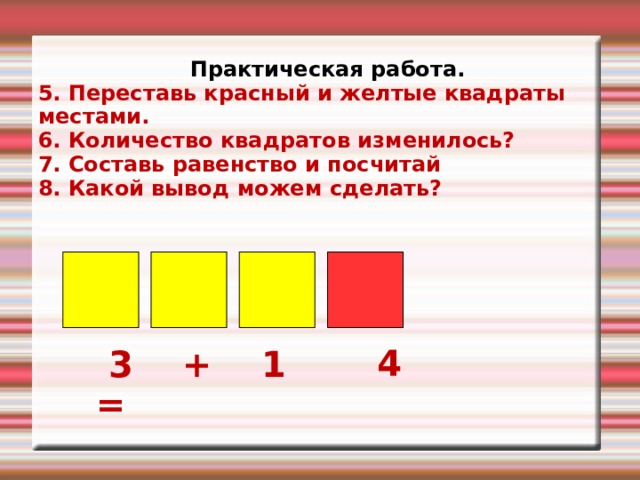 Практическая работа. 5. Переставь красный и желтые квадраты местами. 6. Количество квадратов изменилось? 7. Составь равенство и посчитай 8. Какой вывод можем сделать?   4  3 + 1 = 