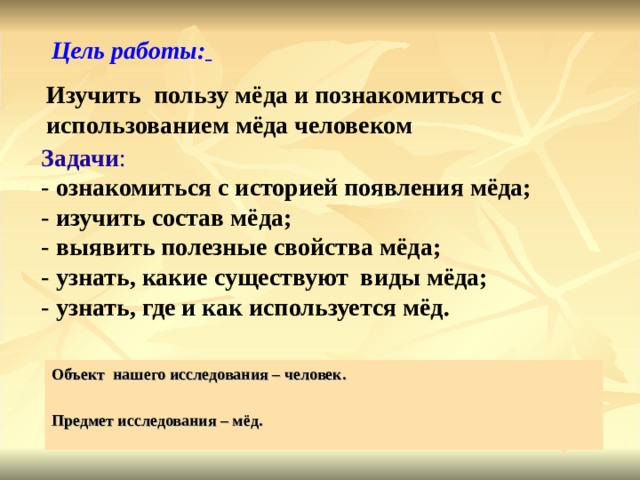 Цель работы:  Изучить пользу мёда и познакомиться с использованием мёда человеком Задачи : - ознакомиться с историей появления мёда; - изучить состав мёда; - выявить полезные свойства мёда; - узнать, какие существуют виды мёда; - узнать, где и как используется мёд. Объект нашего исследования – человек.  Предмет исследования – мёд.  