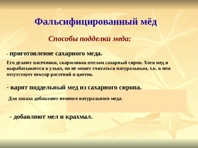 Фальсифицированный мёд Способы подделки меда: - приготовление сахарного меда. Его делают пасечники, скармливая пчелам сахарный сироп. Хотя мед и вырабатывается в ульях, он не может считаться натуральным, т.к. в нем отсутствует нектар растений и цветов. - варят поддельный мед из сахарного сиропа. Для запаха добавляют немного натурального меда. - добавляют мел и крахмал. 