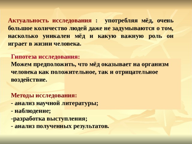 Актуальность исследования : употребляя мёд, очень большое количество людей даже не задумываются о том, насколько уникален мёд и какую важную роль он играет в жизни человека. Гипотеза исследования: Можем предположить, что мёд оказывает на организм человека как положительное, так и отрицательное воздействие. Методы исследования: - анализ научной литературы; - наблюдение; -разработка выступления; - анализ полученных результатов.  