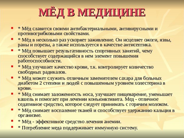 МЁД В МЕДИЦИНЕ * Мёд славится своими антибактериальными, антивирусными и противогрибковыми свойствами. * Мёд в несколько раз ускоряет заживление. Он исцеляет ожоги, язвы, раны и порезы, а также используется в качестве антисептика. * Мёд повышает результативность спортивных занятий, чему способствует содержащийся в нем элемент повышения работоспособности. * Мёд улучшает качество крови, т.к. контролирует количество свободных радикалов. * Мёд может служить отличным заменителем сахара для больных диабетом 2 степени и людей с повышенным уровнем холестерина в крови. * Мёд снимает заложенность носа, улучшает пищеварение, уменьшает кашель и помогает при лечении конъюнктивита. Мед - отличное седативное средство, которое следует принимать с горячим молоком. * Мёд снимает воспаление тканей и способствует удержанию кальция в организме. * Мёд - эффективное средство лечения анемии. * Потребление меда поддерживает иммунную систему. 