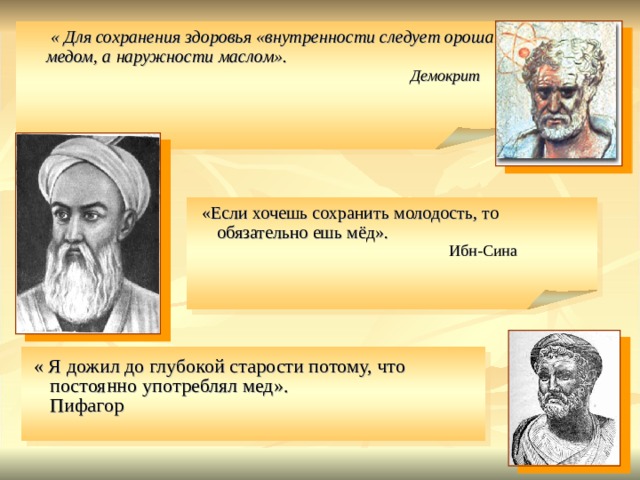   « Для сохранения здоровья «внутренности следует орошать медом, а наружности маслом».          Демокрит  «Если хочешь сохранить молодость, то обязательно ешь мёд».      Ибн-Сина  « Я дожил до глубокой старости потому, что постоянно употреблял мед».        Пифагор        