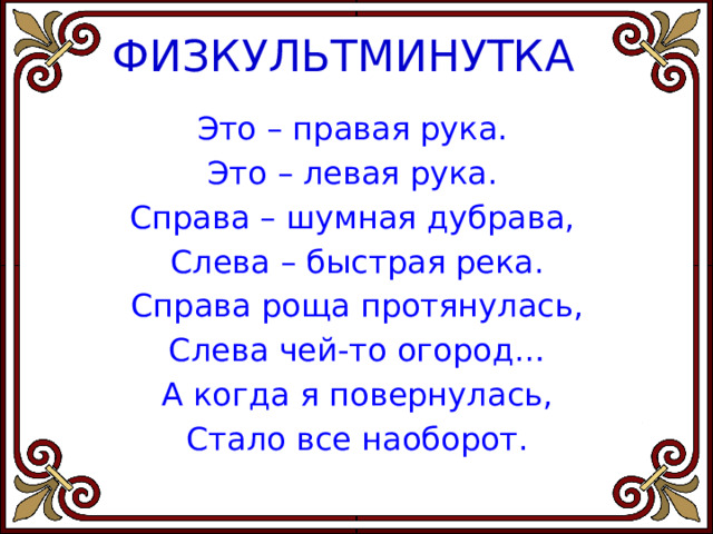  ФИЗКУЛЬТМИНУТКА   Это – правая рука. Это – левая рука. Справа – шумная дубрава, Слева – быстрая река. Справа роща протянулась, Слева чей-то огород… А когда я повернулась, Стало все наоборот. 