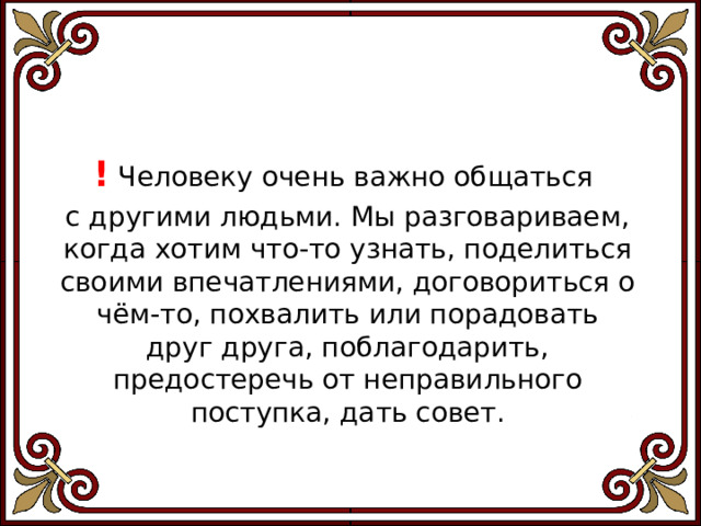 ! Человеку очень важно общаться с дру­гими людьми. Мы разговариваем, когда хотим что-то узнать, поделиться своими впечатлениями, договориться о чём-то, похвалить или порадовать друг друга, поблагодарить, предостеречь от неправильного поступка, дать совет. 