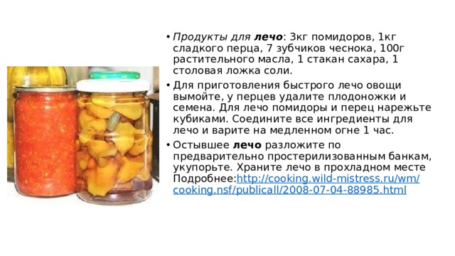 Продукты для  лечо : 3кг помидоров, 1кг сладкого перца, 7 зубчиков чеснока, 100г растительного масла, 1 стакан сахара, 1 столовая ложка соли. Для приготовления быстрого лечо овощи вымойте, у перцев удалите плодоножки и семена. Для лечо помидоры и перец нарежьте кубиками. Соедините все ингредиенты для лечо и варите на медленном огне 1 час. Остывшее  лечо  разложите по предварительно простерилизованным банкам, укупорьте. Храните лечо в прохладном месте  Подробнее: http ://cooking.wild-mistress.ru/ wm / cooking.nsf / publicall /2008-07-04-88985.html 