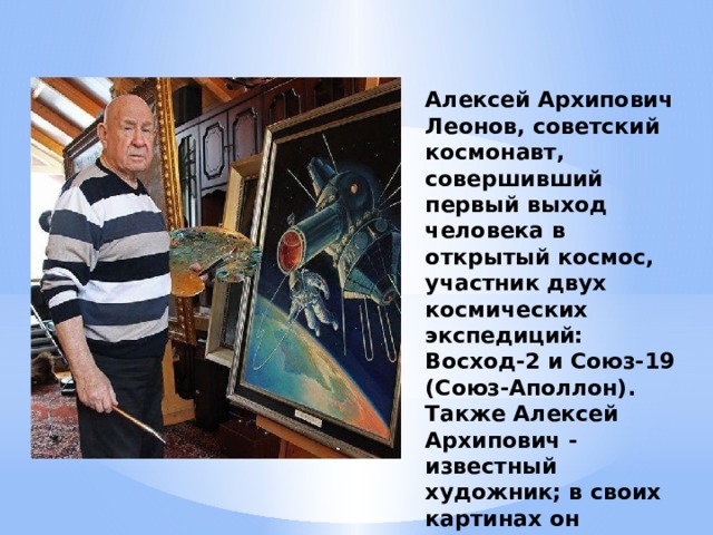 Алексей Архипович Леонов, советский космонавт, совершивший первый выход человека в открытый космос, участник двух космических экспедиций: Восход-2 и Союз-19 (Союз-Аполлон). Также Алексей Архипович - известный художник; в своих картинах он показывает космос через призму творчества.