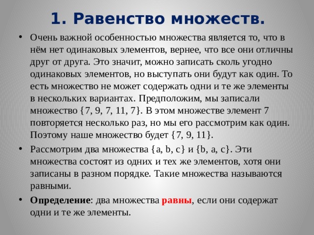 1. Равенство множеств. Очень важной особенностью множества является то, что в нём нет одинаковых элементов, вернее, что все они отличны друг от друга. Это значит, можно записать сколь угодно одинаковых элементов, но выступать они будут как один. То есть множество не может содержать одни и те же элементы в нескольких вариантах. Предположим, мы записали множество {7, 9, 7, 11, 7}. В этом множестве элемент 7 повторяется несколько раз, но мы его рассмотрим как один. Поэтому наше множество будет {7, 9, 11}. Рассмотрим два множества {а, b, с} и {b, а, с}. Эти множества состоят из одних и тех же элементов, хотя они записаны в разном порядке. Такие множества называются равными. Определение : два множества равны , если они содержат одни и те же элементы. 