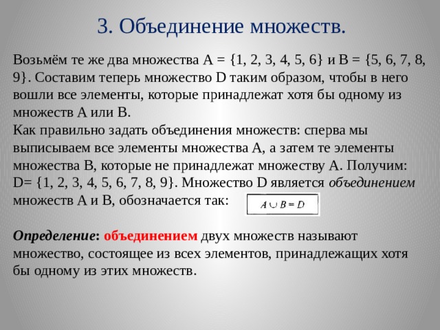 3. Объединение множеств. Возьмём те же два множества А = {1, 2, 3, 4, 5, 6} и В = {5, 6, 7, 8, 9}. Составим теперь множество D таким образом, чтобы в него вошли все элементы, которые принадлежат хотя бы одному из множеств A или В. Как правильно задать объединения множеств: сперва мы выписываем все элементы множества А, а затем те элементы множества В, которые не принадлежат множеству А. Получим: D= {1, 2, 3, 4, 5, 6, 7, 8, 9}. Множество D является  объединением   множеств A и В, обозначается так: Определение : объединением двух множеств называют множество, состоящее из всех элементов, принадлежащих хотя бы одному из этих множеств. 