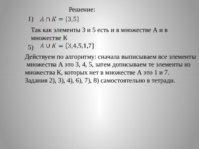 Решение: 1) Так как элементы 3 и 5 есть и в множестве А и в множестве К 5) Действуем по алгоритму: сначала выписываем все элементы  множества А это 3, 4, 5, затем дописываем те элементы из множества К, которых нет в множестве А это 1 и 7. Задания 2), 3), 4), 6), 7), 8) самостоятельно в тетради. 