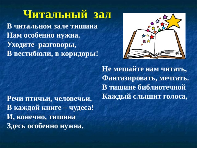 Читальный зал В читальном зале тишина Нам особенно нужна. Уходите разговоры, В вестибюли, в коридоры! Не мешайте нам читать, Фантазировать, мечтать. В тишине библиотечной Каждый слышит голоса, Речи птичьи, человечьи. В каждой книге – чудеса! И, конечно, тишина Здесь особенно нужна.  