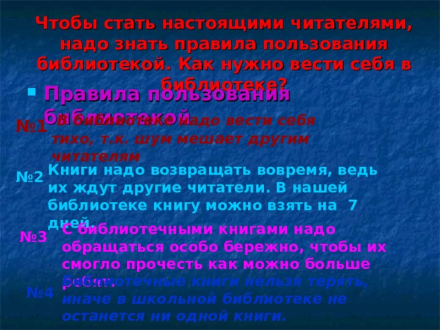 Чтобы стать настоящими читателями, надо знать правила пользования библиотекой. Как нужно вести себя в библиотеке ?   Правила пользования библиотекой   В библиотеке надо вести себя тихо, т.к. шум мешает другим читателям  № 1 Книги надо возвращать вовремя, ведь их ждут другие читатели. В нашей библиотеке книгу можно взять на 7 дней. № 2 С библиотечными книгами надо обращаться особо бережно, чтобы их смогло прочесть как можно больше ребят. № 3 Библиотечные книги нельзя терять, иначе в школьной библиотеке не останется ни одной книги.  № 4  