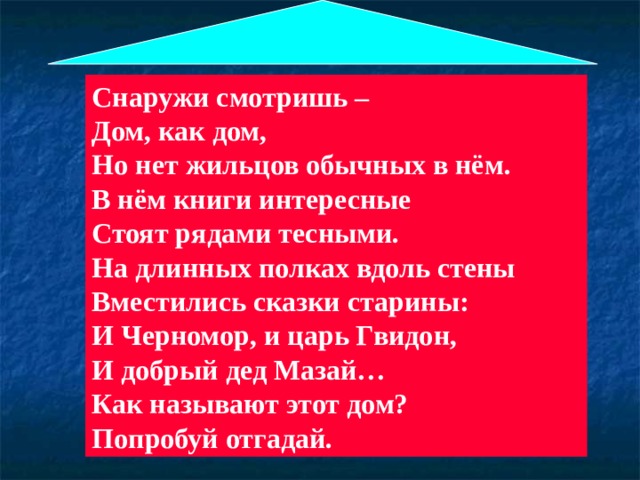 Снаружи смотришь – Дом, как дом, Но нет жильцов обычных в нём. В нём книги интересные Стоят рядами тесными. На длинных полках вдоль стены Вместились сказки старины: И Черномор, и царь Гвидон, И добрый дед Мазай… Как называют этот дом? Попробуй отгадай.  