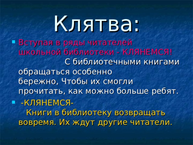 Клятва: Вступая в ряды читателей   школьной библиотеки - КЛЯНЕМСЯ!                    С библиотечными книгами обращаться особенно бережно, Чтобы их смогли прочитать, как можно больше ребят.   -КЛЯНЕМСЯ-     Книги в библиотеку возвращать вовремя. Их ждут другие читатели.    