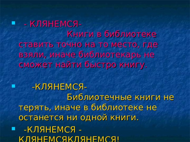     - КЛЯНЕМСЯ-                    Книги в библиотеке ставить точно на то место, где взяли, иначе библиотекарь не сможет найти быстро книгу.        -КЛЯНЕМСЯ-                    Библиотечные книги не терять, иначе в библиотеке не останется ни одной книги.  -КЛЯНЕМСЯ - КЛЯНЕМСЯКЛЯНЕМСЯ!  