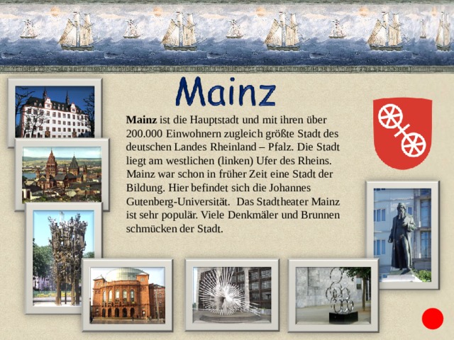 Mainz ist die Hauptstadt und mit ihren über 200.000 Einwohnern zugleich größte Stadt des deutschen Landes Rheinland – Pfalz. Die Stadt liegt am westlichen (linken) Ufer des Rheins. Mainz war schon in früher Zeit eine Stadt der Bildung. Hier befindet sich die Johannes Gutenberg-Universität. Das Stadtheater Mainz ist sehr populär. Viele Denkmäler und Brunnen schmücken der Stadt. 