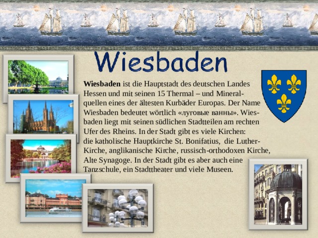 Wiesbaden ist die Hauptstadt des deutschen Landes Hessen und mit seinen 15 Thermal – und Mineral- quellen eines der ältesten Kurbäder Europas. Der Name Wiesbaden bedeutet wörtlich «луговые ванны». Wies- baden liegt mit seinen südlichen Stadtteilen am rechten Ufer des Rheins. In der Stadt gibt es viele Kirchen: die katholische Hauptkirche St. Bonifatius, die Luther- Kirche, anglikanische Kirche, russisch-orthodoxen Kirche, Alte Synagoge. In der Stadt gibt es aber auch eine Tanzschule, ein Stadttheater und viele Museen. 