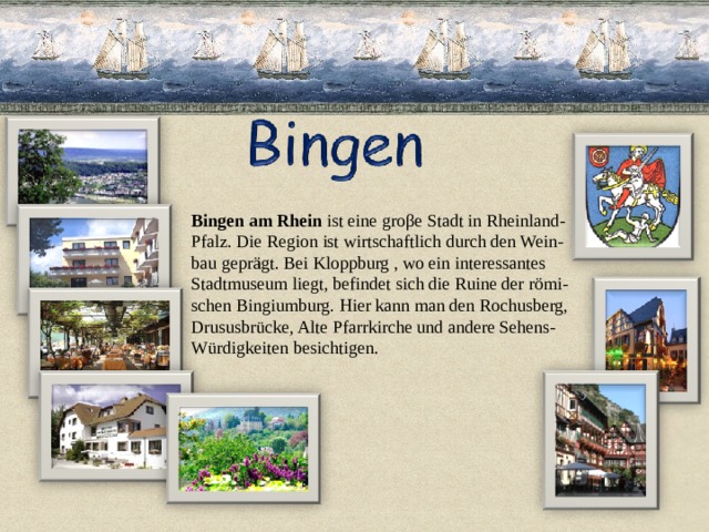 Bingen am Rhein ist eine groβe Stadt in Rheinland- Pfalz. Die Region ist wirtschaftlich durch den Wein- bau geprägt. Bei Kloppburg , wo ein interessantes Stadtmuseum liegt, befindet sich die Ruine der römi- schen Bingiumburg. Hier kann man den Rochusberg, Drususbrücke, Alte Pfarrkirche und andere Sehens- Würdigkeiten besichtigen. 