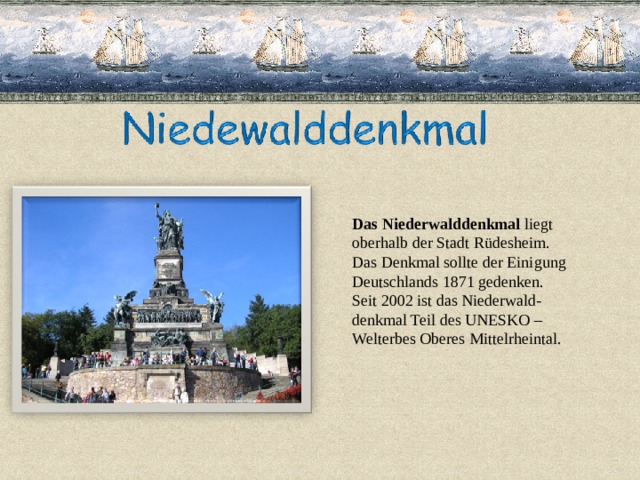 Das Niederwalddenkmal liegt oberhalb der Stadt Rüdesheim. Das Denkmal sollte der Einigung Deutschlands 1871 gedenken. Seit 2002 ist das Niederwald- denkmal Teil des UNESKO – Welterbes Oberes Mittelrheintal. 