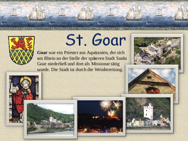 Goar war ein Priester aus Aquitanien, der sich am Rhein an der Stelle der späteren Stadt Sankt Goar niederließ und dort als Missionar tätig wurde. Die Stadt ist durch die Weinbereitung. 