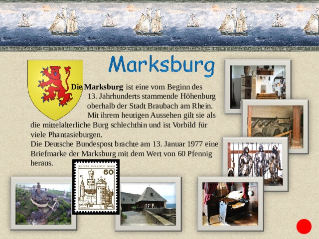   Die Marksburg   ist eine vom Beginn des  13. Jahrhunderts stammende Höhenburg   oberhalb der Stadt Braubach am Rhein.  Mit ihrem heutigen Aussehen gilt sie als die mittelalterliche Burg schlechthin und ist Vorbild für viele Phantasieburgen. Die Deutsche Bundespost brachte am 13. Januar 1977 eine Briefmarke der Marksburg mit dem Wert von 60 Pfennig heraus. 