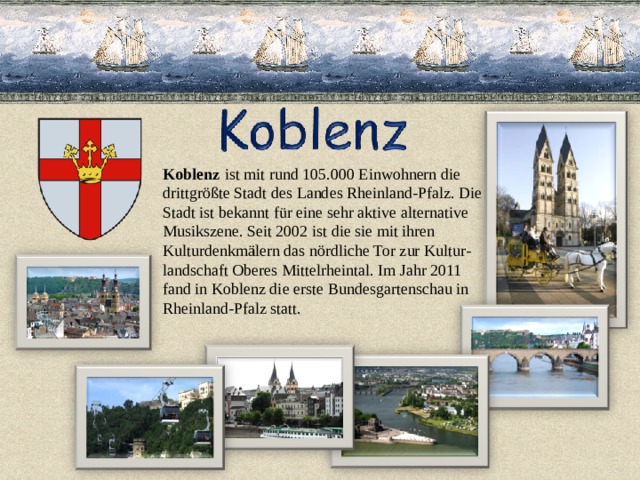 Koblenz  ist mit rund 105.000 Einwohnern die drittgrößte Stadt des Landes Rheinland-Pfalz. Die Stadt ist bekannt für eine sehr aktive alternative  Musikszene. Seit 2002 ist die sie mit ihren  Kulturdenkmälern das nördliche Tor zur Kultur- landschaft Oberes Mittelrheintal. Im Jahr 2011 fand in Koblenz die erste Bundesgartenschau in Rheinland-Pfalz statt.   
