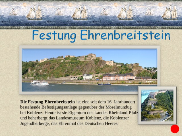 Die Festung Ehrenbreitstein   ist eine seit dem 16. Jahrhundert bestehende Befestigungsanlage gegenüber der Moselmündug bei Koblenz. Heute ist sie Eigentum des Landes Rheinland-Pfalz  und beherbergt das Landesmuseum Koblenz, die Koblenzer  Jugendherberge, das Ehrenmal des Deutschen Heeres. 
