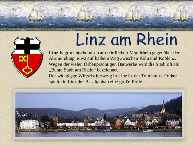 Linz  liegt rechtsrheinisch am nördlichen Mittelrhein gegenüber der  Ahrmündung, etwa auf halbem Weg zwischen Köln und Koblenz. Wegen der vielen farbenprächtigen Bauwerke wird die Stadt oft als „ Bunte Stadt am Rhein“ bezeichnet. Der wichtigste Wirtschaftszweig in Linz ist der Tourismus. Früher spielte in Linz der Basaltabbau eine große Rolle.   