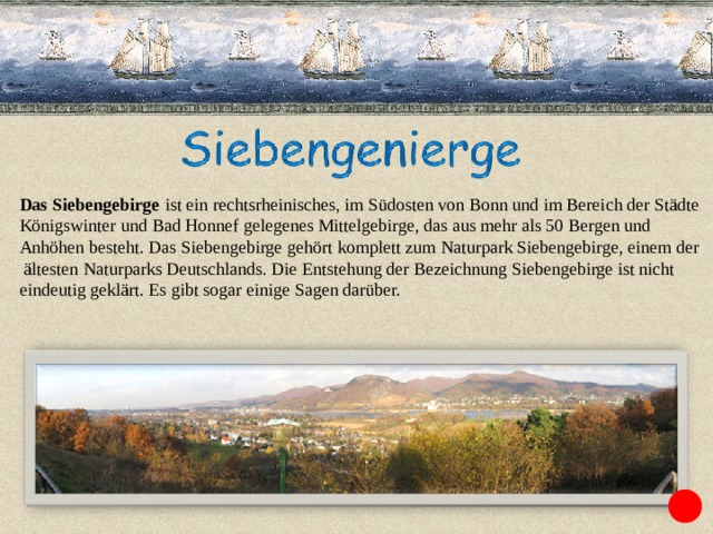 Das Siebengebirge   ist ein rechtsrheinisches, im Südosten von Bonn und im Bereich der Städte  Königswinter und Bad Honnef gelegenes Mittelgebirge, das aus mehr als 50 Bergen und Anhöhen besteht. Das Siebengebirge gehört komplett zum Naturpark Siebengebirge, einem der  ältesten Naturparks Deutschlands. Die Entstehung der Bezeichnung Siebengebirge ist nicht eindeutig geklärt. Es gibt sogar einige Sagen darüber. 