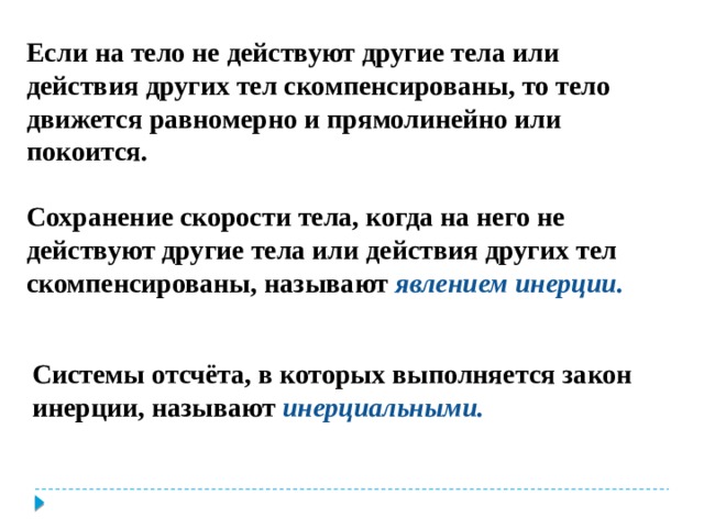 Если на тело не действуют другие тела или действия других тел скомпенсированы, то тело движется равномерно и прямолинейно или покоится.  Сохранение скорости тела, когда на него не действуют другие тела или действия других тел скомпенсированы, называют явлением инерции. Системы отсчёта, в которых выполняется закон инерции, называют инерциальными. 