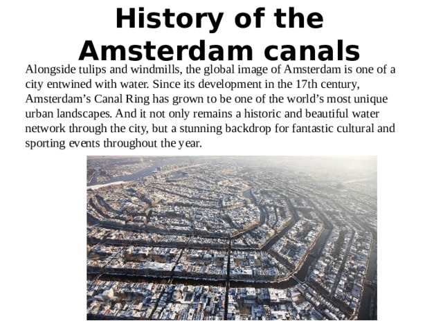 History of the Amsterdam canals   Alongside tulips and windmills, the global image of Amsterdam is one of a city entwined with water. Since its development in the 17th century, Amsterdam’s Canal Ring has grown to be one of the world’s most unique urban landscapes. And it not only remains a historic and beautiful water network through the city, but a stunning backdrop for fantastic cultural and sporting events throughout the year. 