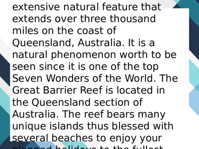 The Great Barrier Reef is an extensive natural feature that extends over three thousand miles on the coast of Queensland, Australia. It is a natural phenomenon worth to be seen since it is one of the top Seven Wonders of the World. The Great Barrier Reef is located in the Queensland section of Australia. The reef bears many unique islands thus blessed with several beaches to enjoy your planned holidays to the fullest. 