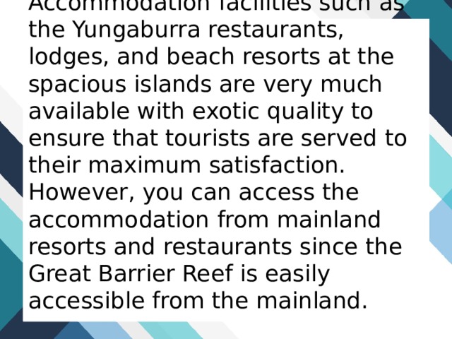 Accommodation facilities such as the Yungaburra restaurants, lodges, and beach resorts at the spacious islands are very much available with exotic quality to ensure that tourists are served to their maximum satisfaction. However, you can access the accommodation from mainland resorts and restaurants since the Great Barrier Reef is easily accessible from the mainland. 