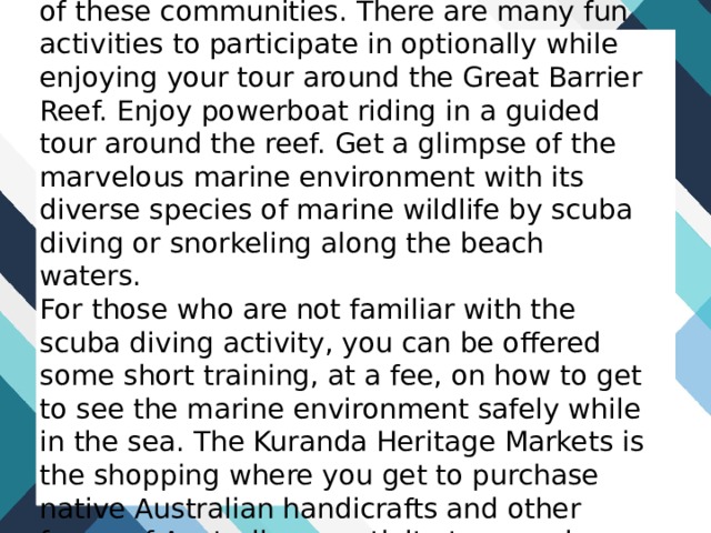 The historic Herberton village reveals much of the ancient culture of the native Australian communities and other histories of these communities. There are many fun activities to participate in optionally while enjoying your tour around the Great Barrier Reef. Enjoy powerboat riding in a guided tour around the reef. Get a glimpse of the marvelous marine environment with its diverse species of marine wildlife by scuba diving or snorkeling along the beach waters.  For those who are not familiar with the scuba diving activity, you can be offered some short training, at a fee, on how to get to see the marine environment safely while in the sea. The Kuranda Heritage Markets is the shopping where you get to purchase native Australian handicrafts and other forms of Australian creativity to carry home as a memory of your tour in the Great Barrier Reef region. 
