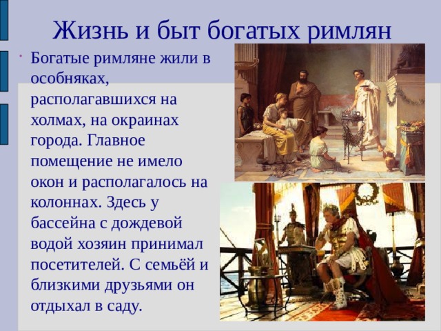 Жизнь и быт богатых римлян Богатые римляне жили в особняках, располагавшихся на холмах, на окраинах города. Главное помещение не имело окон и располагалось на колоннах. Здесь у бассейна с дождевой водой хозяин принимал посетителей. С семьёй и близкими друзьями он отдыхал в саду. 