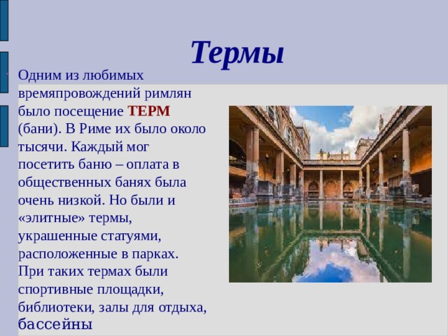 Термы Одним из любимых времяпровождений римлян было посещение ТЕРМ (бани).  В Риме их было около тысячи. Каждый мог посетить баню – оплата в общественных банях была очень низкой. Но были и «элитные» термы, украшенные статуями, расположенные в парках. При таких термах были спортивные площадки, библиотеки, залы для  отдыха, бассейны 