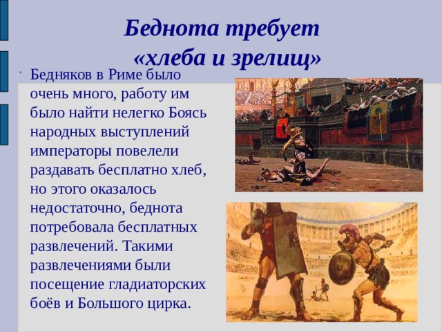 Беднота требует  «хлеба и зрелищ» Бедняков в Риме было очень много, работу им было найти нелегко Боясь народных выступлений императоры повелели раздавать бесплатно хлеб, но этого оказалось недостаточно, беднота потребовала бесплатных развлечений. Такими развлечениями были посещение гладиаторских боёв и Большого цирка. 