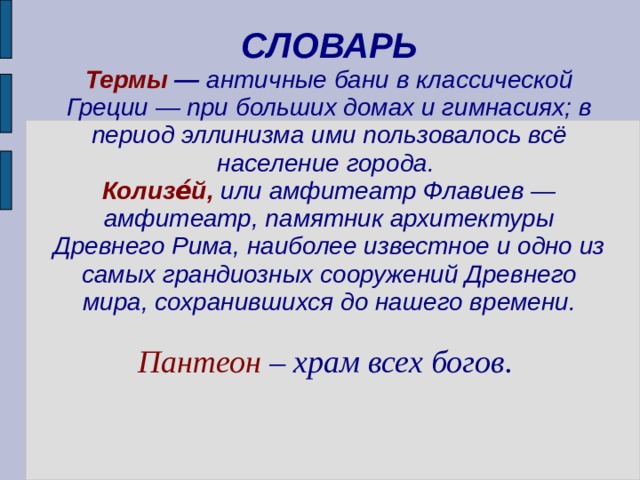 СЛОВАРЬ  Термы — античные бани в классической Греции — при больших домах и гимнасиях; в период эллинизма ими пользовалось всё население города.  Колизе́й,  или амфитеатр Флавиев — амфитеатр, памятник архитектуры Древнего Рима, наиболее известное и одно из самых грандиозных сооружений Древнего мира, сохранившихся до нашего времени.    Пантеон – храм всех богов.   