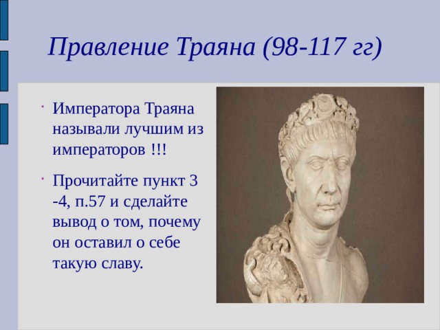 Правление Траяна (98-117 гг) Императора Траяна называли лучшим из императоров !!! Прочитайте пункт 3 -4, п.57 и сделайте вывод о том, почему он оставил о себе такую славу. 