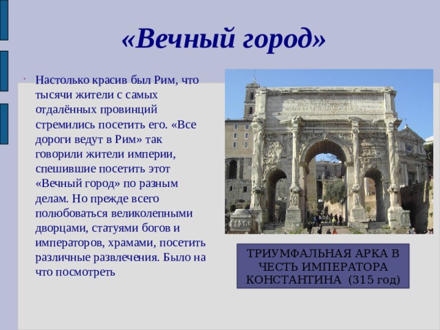 «Вечный город» Настолько красив был Рим, что тысячи жители с самых отдалённых провинций стремились посетить его. «Все дороги ведут в Рим» так говорили жители империи, спешившие посетить этот «Вечный город» по разным делам. Но прежде всего полюбоваться великолепными дворцами, статуями богов и императоров, храмами, посетить различные развлечения. Было на что посмотреть ТРИУМФАЛЬНАЯ АРКА В ЧЕСТЬ ИМПЕРАТОРА КОНСТАНТИНА (315 год) 