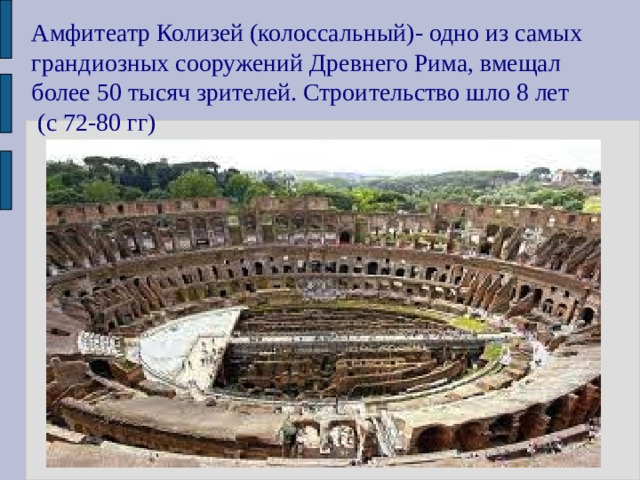 Амфитеатр Колизей (колоссальный)- одно из самых грандиозных сооружений Древнего Рима, вмещал более 50 тысяч зрителей. Строительство шло 8 лет  (с 72-80 гг) 