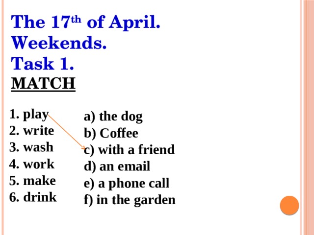 The 17 th of April. Weekends. Task 1. MATCH 1. play 2. write 3. wash 4. work 5. make 6. drink a) the dog b) Coffee c) with a friend d) an email e) a phone call f) in the garden 