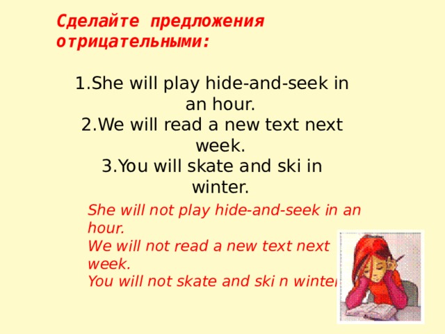 Сделайте предложения отрицательными: She will play hide-and-seek in an hour. We will read a new text next week. You will skate and ski in winter. She will not play hide-and-seek in an hour. We will not read a new text next week. You will not skate and ski n winter. 