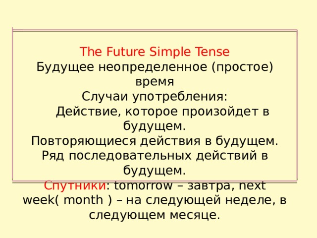 The Future Simple Tense Будущее неопределенное (простое) время Случаи употребления:  Действие, которое произойдет в будущем. Повторяющиеся действия в будущем. Ряд последовательных действий в будущем. Спутники : tomorrow – завтра, next week( month ) – на следующей неделе, в следующем месяце. 