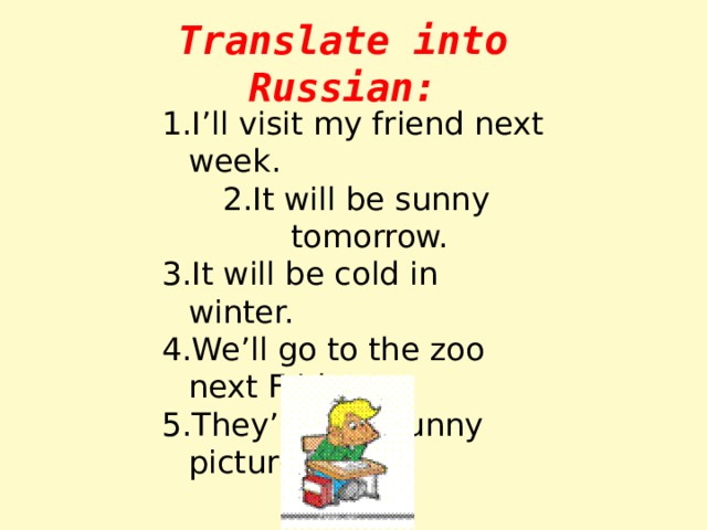 Translate into Russian: I’ll visit my friend next week. It will be sunny tomorrow. It will be cold in winter. We’ll go to the zoo next Friday. They’ll draw funny pictures. 