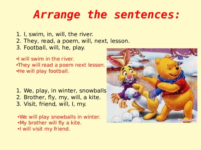 Arrange the sentences: I, swim, in, will, the river. They, read, a poem, will, next, lesson. Football, will, he, play. I will swim in the river. They will read a poem next lesson. He will play football. We, play, in winter, snowballs, will. Brother, fly, my, will, a kite. Visit, friend, will, I, my. We will play snowballs in winter. My brother will fly a kite. I will visit my friend. 