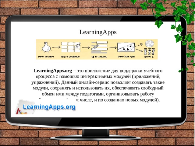 LearningApps LearningApps.org  – это приложение для поддержки учебного процесса с помощью интерактивных модулей (приложений, упражнений). Данный онлайн-сервис позволяет создавать такие модули, сохранять и использовать их, обеспечивать свободный обмен ими между педагогами, организовывать работу обучающихся (в том числе, и по созданию новых модулей). 
